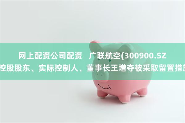 网上配资公司配资   广联航空(300900.SZ)控股股东、实际控制人、董事长王增夺被采取留置措施