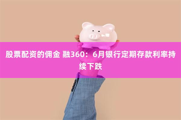 股票配资的佣金 融360：6月银行定期存款利率持续下跌