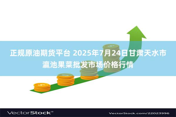 正规原油期货平台 2025年7月24日甘肃天水市瀛池果菜批发市场价格行情