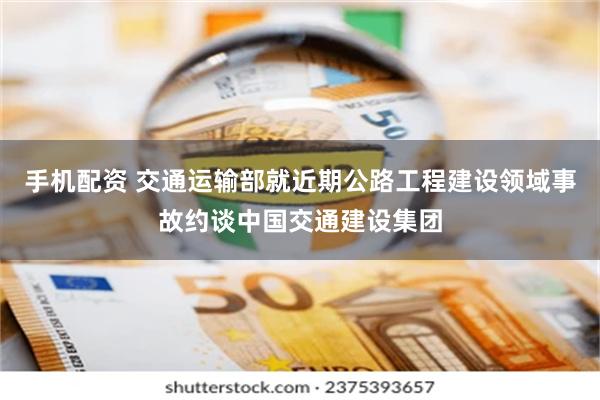 手机配资 交通运输部就近期公路工程建设领域事故约谈中国交通建设集团