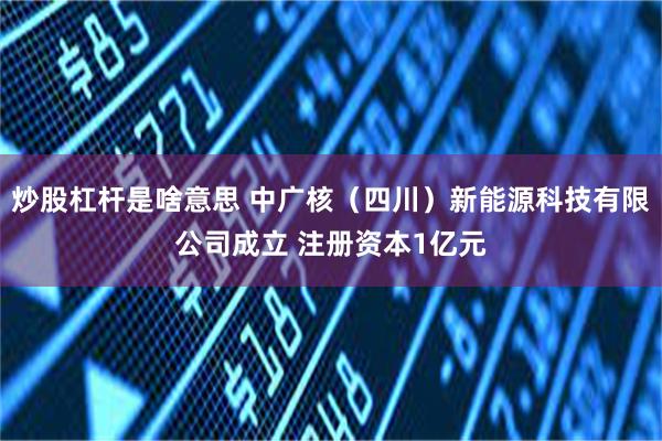炒股杠杆是啥意思 中广核（四川）新能源科技有限公司成立 注册资本1亿元