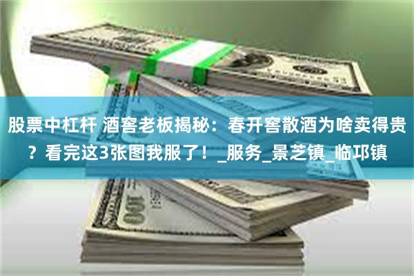 股票中杠杆 酒窖老板揭秘：春开窖散酒为啥卖得贵？看完这3张图我服了！_服务_景芝镇_临邛镇