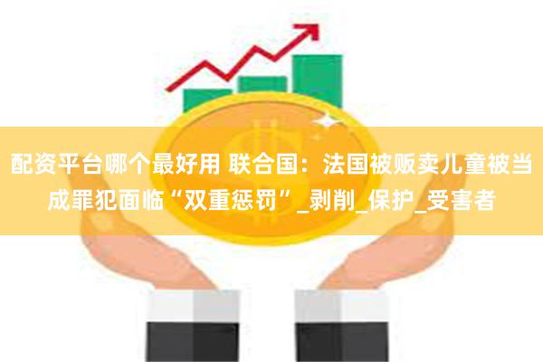 配资平台哪个最好用 联合国：法国被贩卖儿童被当成罪犯面临“双重惩罚”_剥削_保护_受害者
