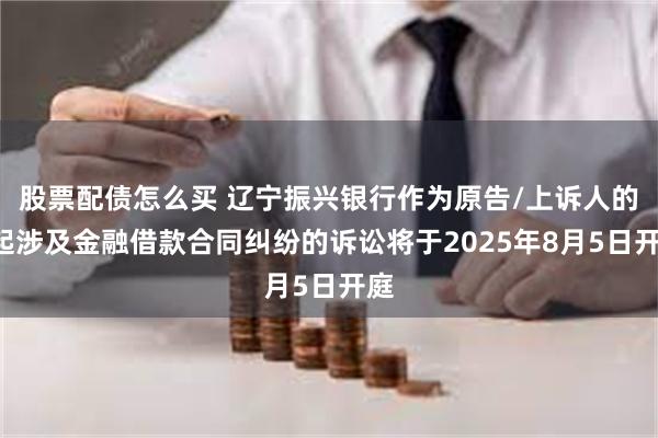 股票配债怎么买 辽宁振兴银行作为原告/上诉人的1起涉及金融借款合同纠纷的诉讼将于2025年8月5日开庭