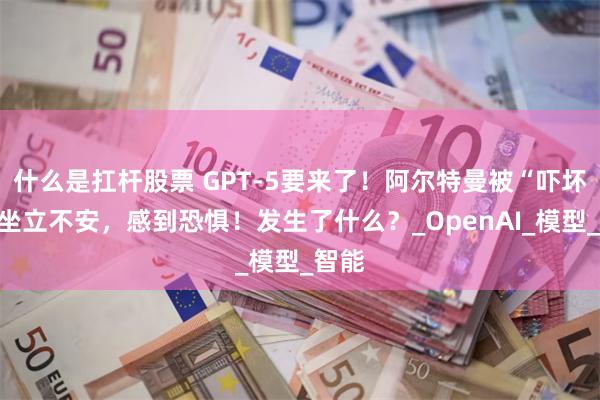 什么是扛杆股票 GPT-5要来了！阿尔特曼被“吓坏”：坐立不安，感到恐惧！发生了什么？_OpenAI_模型_智能