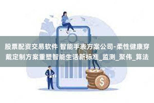 股票配资交易软件 智能手表方案公司-柔性健康穿戴定制方案重塑智能生活新标准_监测_聚伟_算法