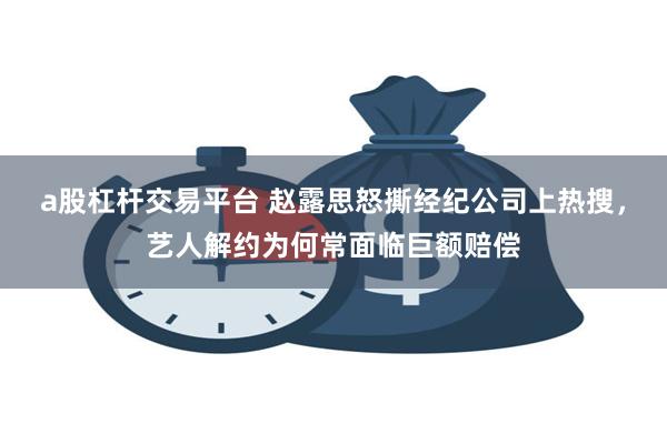 a股杠杆交易平台 赵露思怒撕经纪公司上热搜，艺人解约为何常面临巨额赔偿