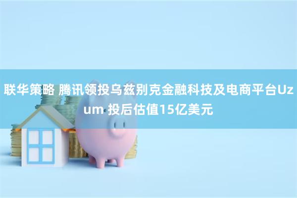 联华策略 腾讯领投乌兹别克金融科技及电商平台Uzum 投后估值15亿美元