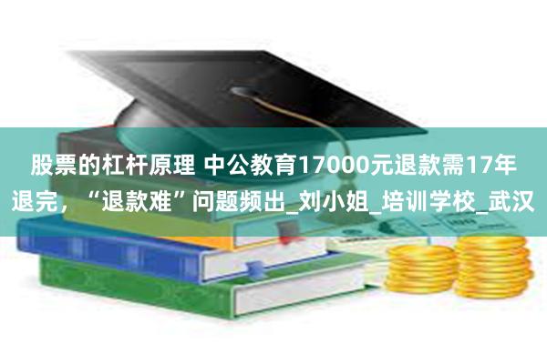 股票的杠杆原理 中公教育17000元退款需17年退完，“退款难”问题频出_刘小姐_培训学校_武汉