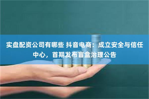 实盘配资公司有哪些 抖音电商：成立安全与信任中心，首期发布盲盒治理公告