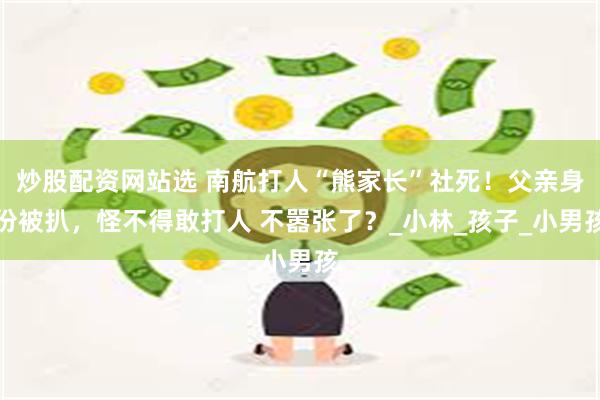 炒股配资网站选 南航打人“熊家长”社死！父亲身份被扒，怪不得敢打人 不嚣张了？_小林_孩子_小男孩