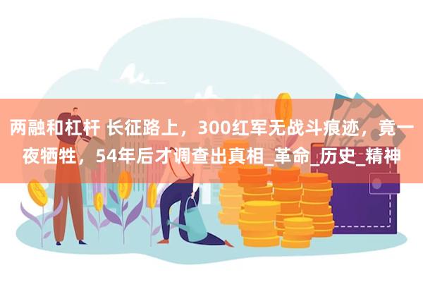 两融和杠杆 长征路上，300红军无战斗痕迹，竟一夜牺牲，54年后才调查出真相_革命_历史_精神
