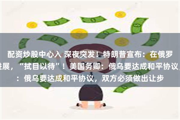 配资炒股中心入 深夜突发！特朗普宣布：在俄罗斯问题上取得重大进展，“拭目以待”！美国务卿：俄乌要达成和平协议，双方必须做出让步
