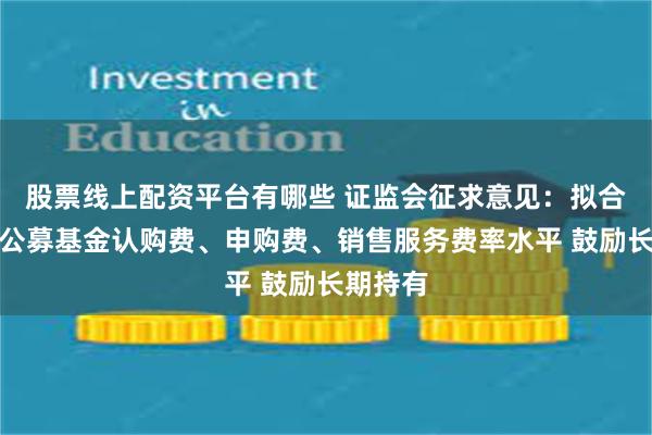 股票线上配资平台有哪些 证监会征求意见：拟合理调降公募基金认购费、申购费、销售服务费率水平 鼓励长期持有