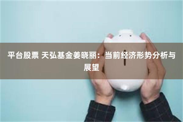 平台股票 天弘基金姜晓丽：当前经济形势分析与展望