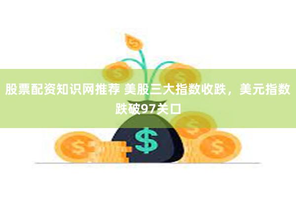 股票配资知识网推荐 美股三大指数收跌，美元指数跌破97关口